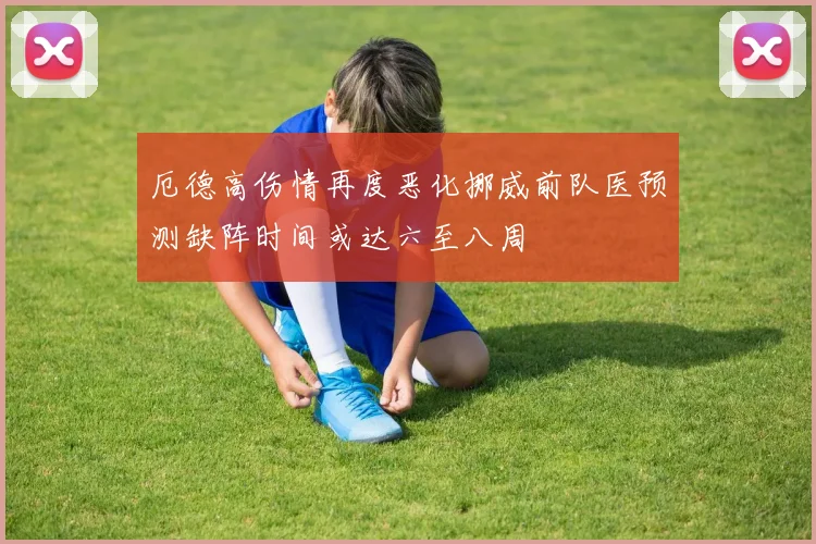 厄德高伤情再度恶化挪威前队医预测缺阵时间或达六至八周