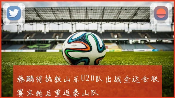 韩鹏将执教山东U20队出战全运会联赛末轮后重返泰山队