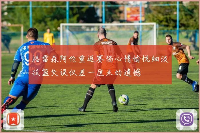 格雷森阿伦重返赛场心情愉悦细谈投篮失误仅差一厘米的遗憾