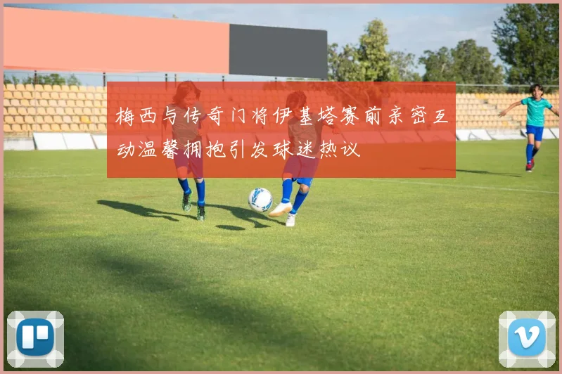 梅西与传奇门将伊基塔赛前亲密互动温馨拥抱引发球迷热议