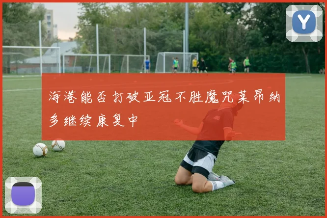 海港能否打破亚冠不胜魔咒莱昂纳多继续康复中
