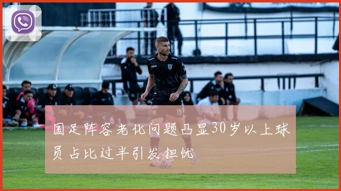 国足阵容老化问题凸显30岁以上球员占比过半引发担忧