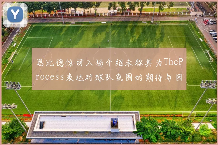 恩比德惊讶入场介绍未称其为TheProcess表达对球队氛围的期待与困惑