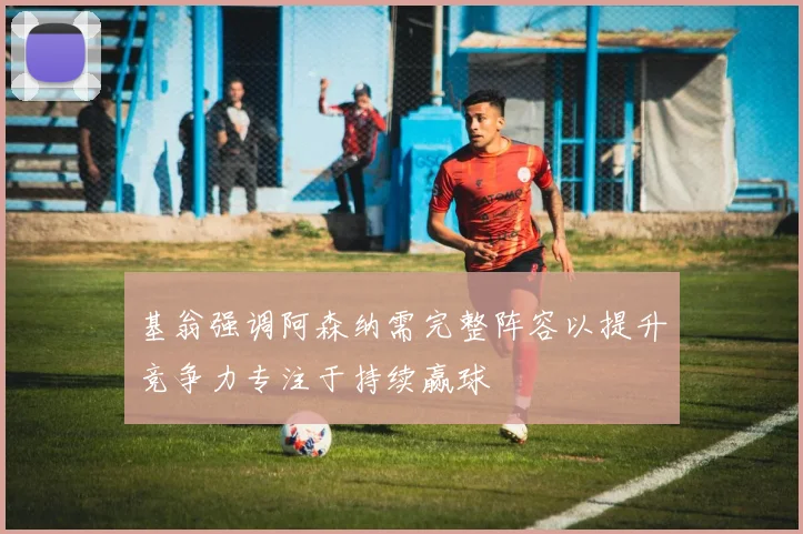 基翁强调阿森纳需完整阵容以提升竞争力专注于持续赢球