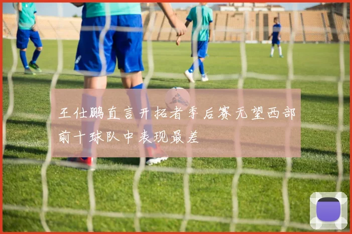王仕鹏直言开拓者季后赛无望西部前十球队中表现最差