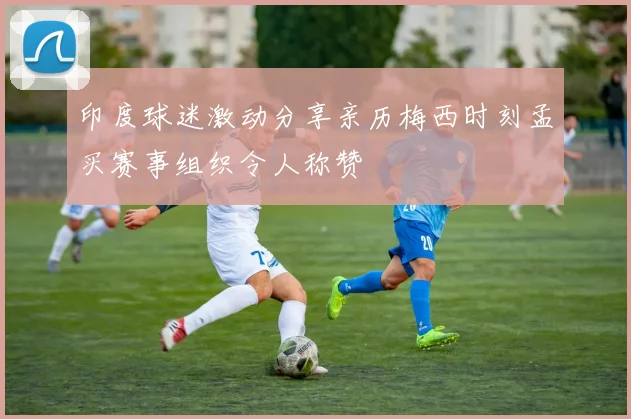 印度球迷激动分享亲历梅西时刻孟买赛事组织令人称赞