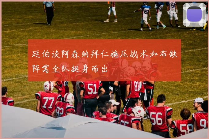 廷伯谈阿森纳拜仁施压战术加布缺阵需全队挺身而出