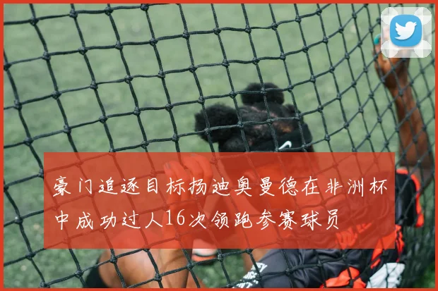 豪门追逐目标扬迪奥曼德在非洲杯中成功过人16次领跑参赛球员
