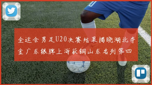 全运会男足U20决赛结果揭晓湖北夺金广东银牌上海获铜山东名列第四