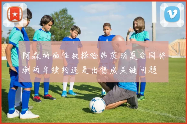 阿森纳面临抉择哈弗茨明夏合同将剩两年续约还是出售成关键问题