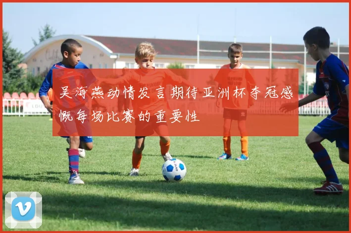 吴海燕动情发言期待亚洲杯夺冠感慨每场比赛的重要性