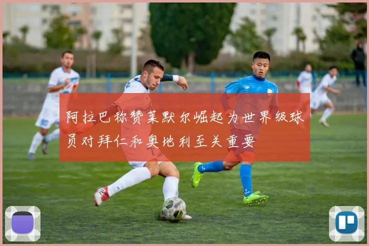 阿拉巴称赞莱默尔崛起为世界级球员对拜仁和奥地利至关重要