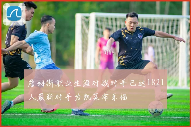 詹姆斯职业生涯对战对手已达1821人最新对手为凯莱布乐福